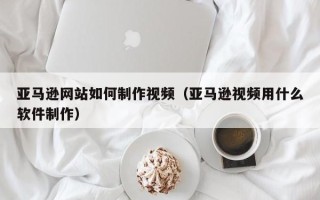 南京亚马逊网站如何制作视频（亚马逊视频用什么软件制作）
